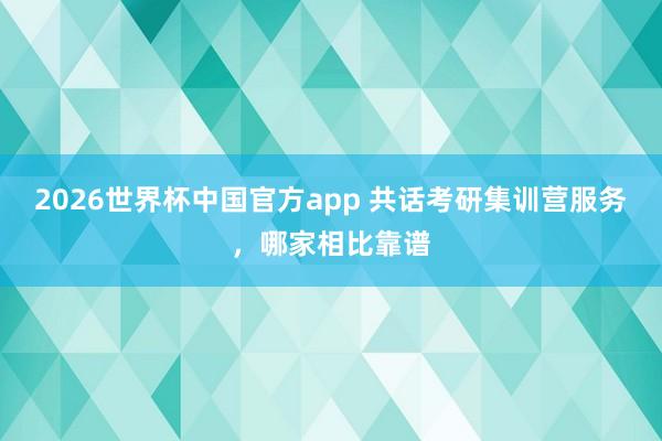 2026世界杯中国官方app 共话考研集训营服务，哪家相比靠谱