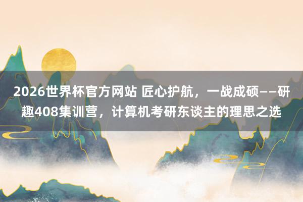 2026世界杯官方网站 匠心护航，一战成硕——研趣408集训营，计算机考研东谈主的理思之选