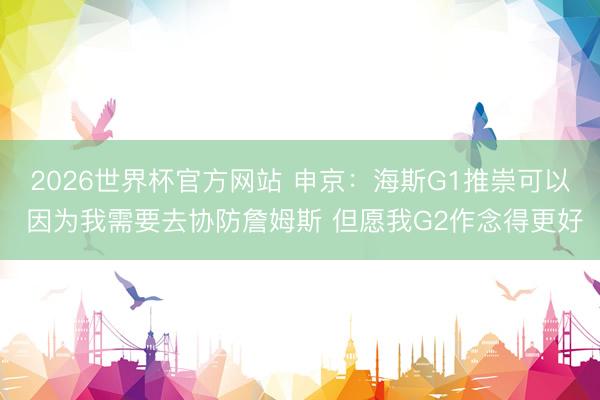 2026世界杯官方网站 申京：海斯G1推崇可以 因为我需要去协防詹姆斯 但愿我G2作念得更好