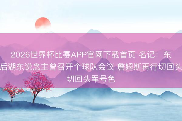 2026世界杯比赛APP官网下载首页 名记:东里受伤后湖东说念主曾召开个球队会议 詹姆斯再行切回头军号色