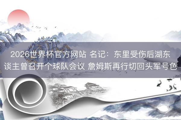 2026世界杯官方网站 名记：东里受伤后湖东谈主曾召开个球队会议 詹姆斯再行切回头军号色