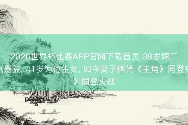 2026世界杯比赛APP官网下载首页 38岁嫁二婚张嘉益， 41岁为他生女， 如今妻子俩凭《主角》同登央视