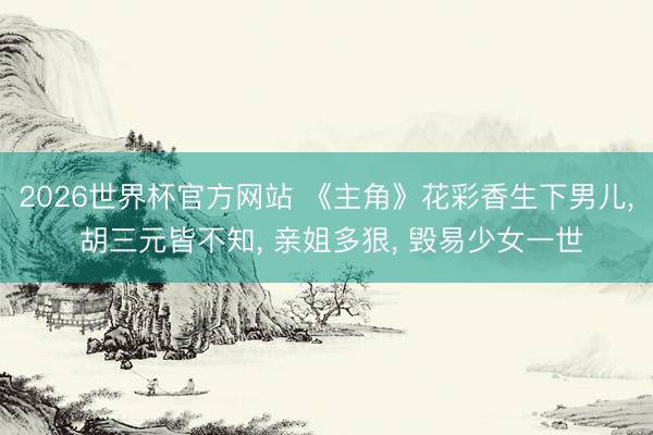 2026世界杯官方网站 《主角》花彩香生下男儿, 胡三元皆不知, 亲姐多狠, 毁易少女一世
