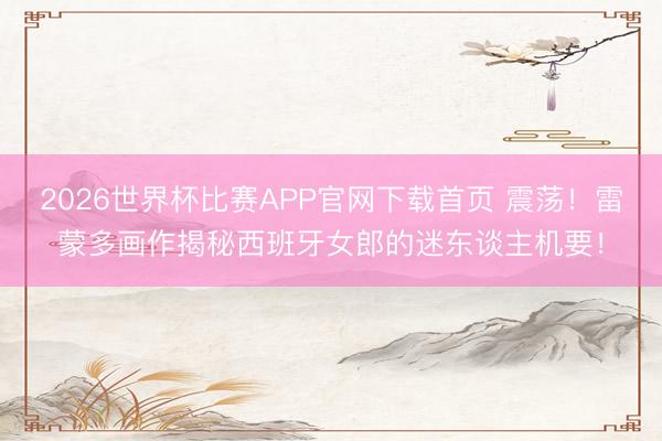 2026世界杯比赛APP官网下载首页 震荡！雷蒙多画作揭秘西班牙女郎的迷东谈主机要！