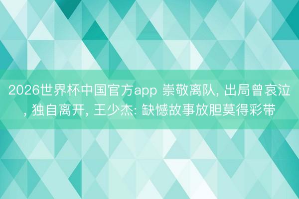 2026世界杯中国官方app 崇敬离队， 出局曾哀泣， 独自离开， 王少杰: 缺憾故事放胆莫得彩带