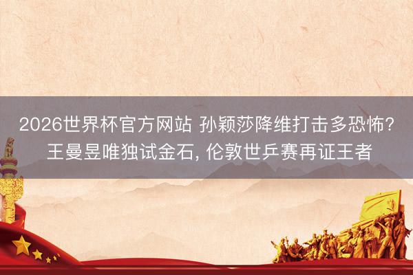 2026世界杯官方网站 孙颖莎降维打击多恐怖? 王曼昱唯独试金石, 伦敦世乒赛再证王者