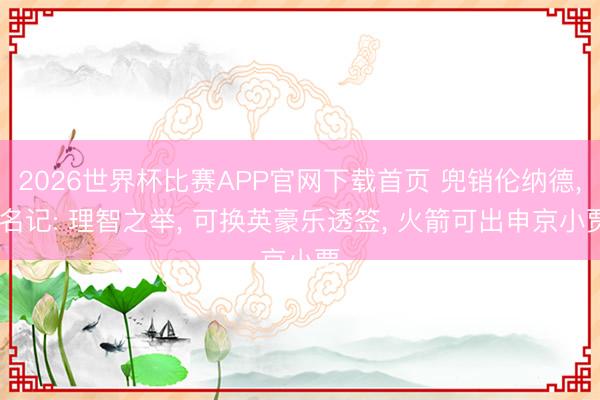 2026世界杯比赛APP官网下载首页 兜销伦纳德， 名记: 理智之举， 可换英豪乐透签， 火箭可出申京小贾