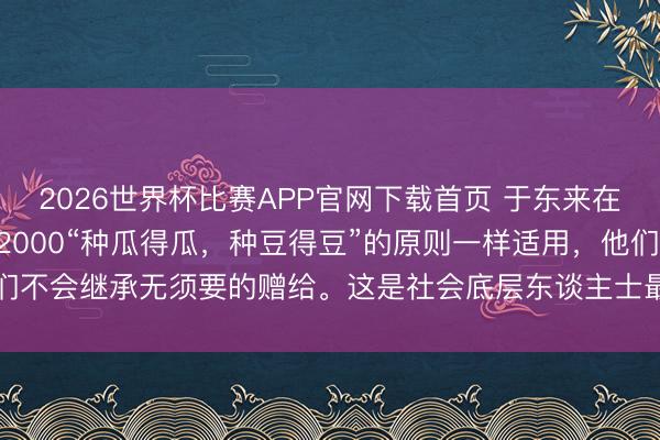 2026世界杯比赛APP官网下载首页 于东来在小店吃饭200元餐费付2000“种瓜得瓜，种豆得豆”的原则一样适用，他们不会继承无须要的赠给。这是社会底层东谈主士最浅易也最伏击的行状准则。