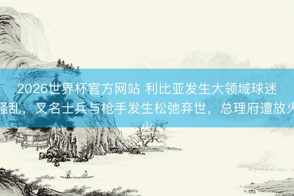 2026世界杯官方网站 利比亚发生大领域球迷骚乱，又名士兵与枪手发生松弛弃世，总理府遭放火