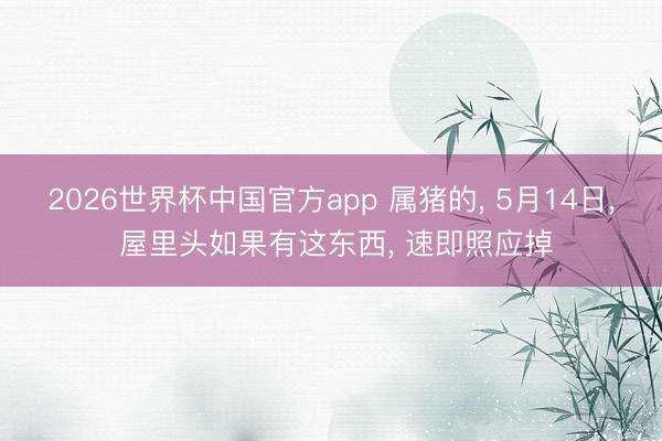 2026世界杯中国官方app 属猪的， 5月14日， 屋里头如果有这东西， 速即照应掉