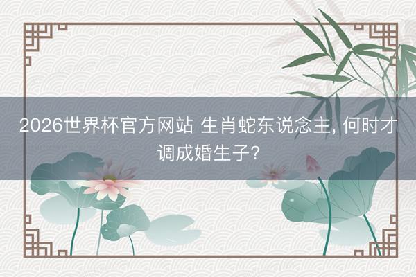 2026世界杯官方网站 生肖蛇东说念主, 何时才调成婚生子?