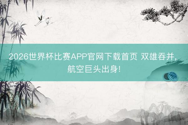 2026世界杯比赛APP官网下载首页 双雄吞并, 航空巨头出身!