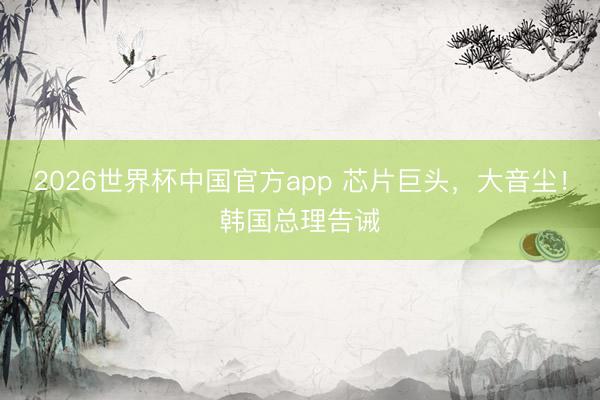 2026世界杯中国官方app 芯片巨头,大音尘!韩国总理告诫