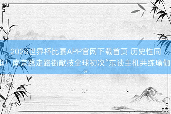 2026世界杯比赛APP官网下载首页 历史性同框！南京路走路街献技全球初次“东谈主机共练瑜伽”
