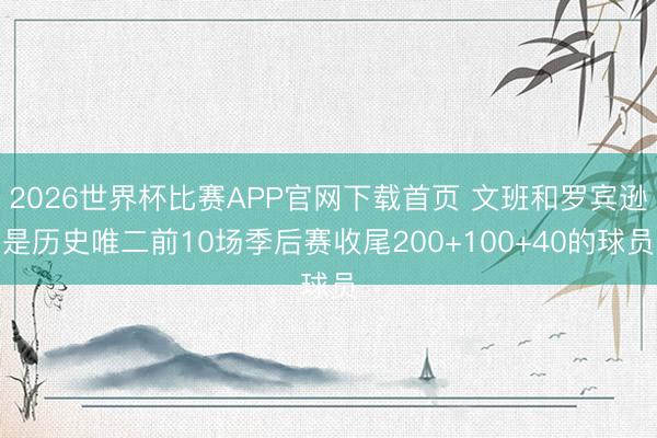 2026世界杯比赛APP官网下载首页 文班和罗宾逊是历史唯二前10场季后赛收尾200+100+40的球员