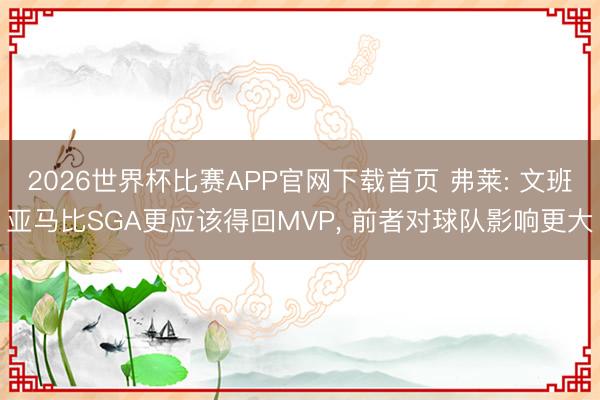 2026世界杯比赛APP官网下载首页 弗莱: 文班亚马比SGA更应该得回MVP， 前者对球队影响更大