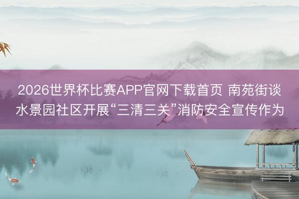 2026世界杯比赛APP官网下载首页 南苑街谈水景园社区开展“三清三关”消防安全宣传作为