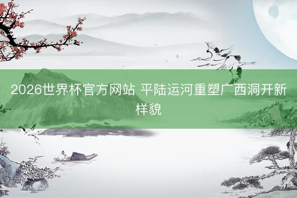 2026世界杯官方网站 平陆运河重塑广西洞开新样貌