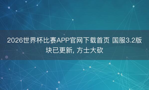 2026世界杯比赛APP官网下载首页 国服3.2版块已更新， 方士大砍
