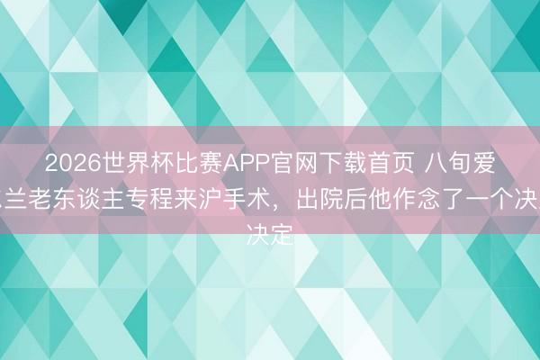2026世界杯比赛APP官网下载首页 八旬爱尔兰老东谈主专程来沪手术，出院后他作念了一个决定