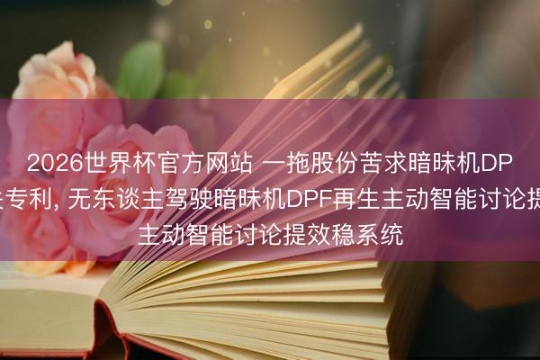 2026世界杯官方网站 一拖股份苦求暗昧机DPF再生相关专利， 无东谈主驾驶暗昧机DPF再生主动智能讨论提效稳系统