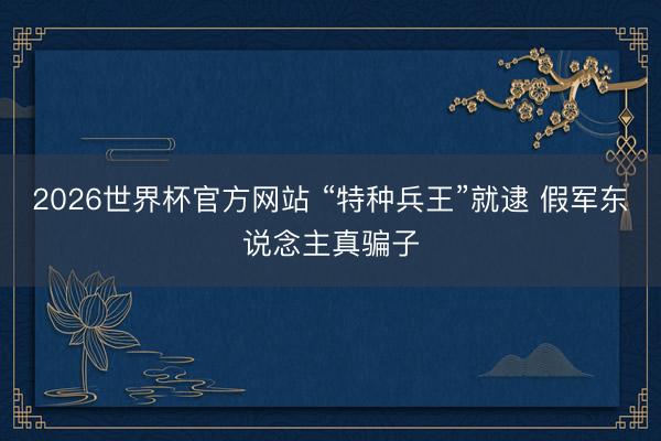 2026世界杯官方网站 “特种兵王”就逮 假军东说念主真骗子