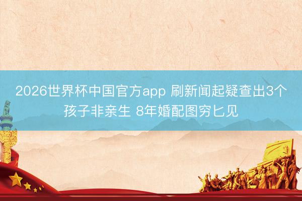 2026世界杯中国官方app 刷新闻起疑查出3个孩子非亲生 8年婚配图穷匕见