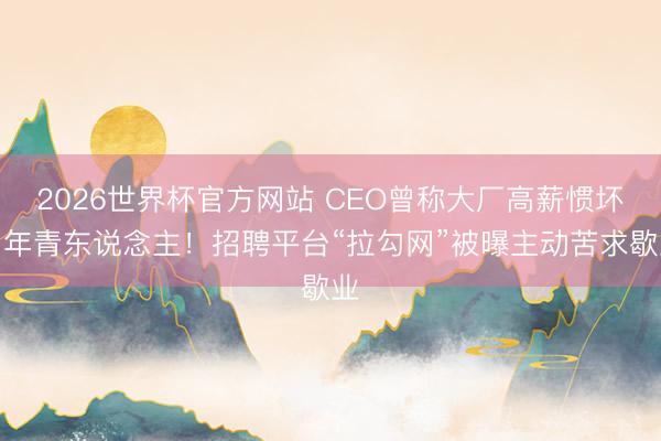2026世界杯官方网站 CEO曾称大厂高薪惯坏了年青东说念主！招聘平台“拉勾网”被曝主动苦求歇业