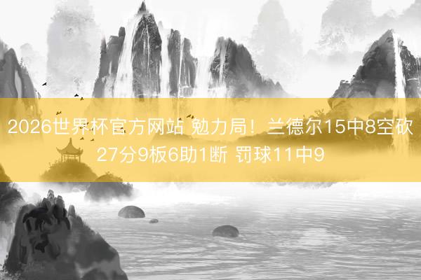 2026世界杯官方网站 勉力局!兰德尔15中8空砍27分9板6助1断 罚球11中9