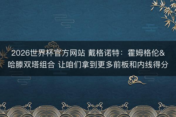 2026世界杯官方网站 戴格诺特：霍姆格伦&哈滕双塔组合 让咱们拿到更多前板和内线得分