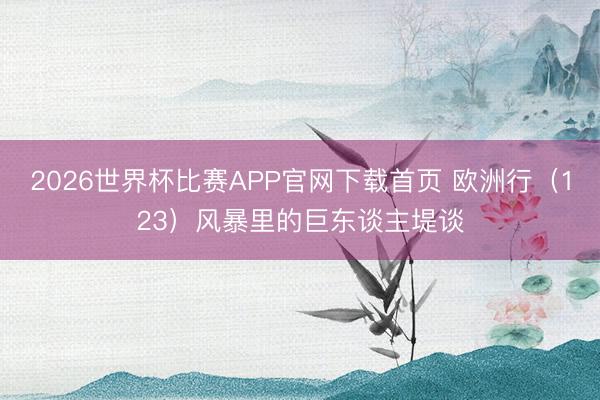 2026世界杯比赛APP官网下载首页 欧洲行(123)风暴里的巨东谈主堤谈