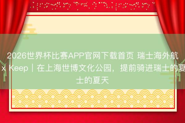 2026世界杯比赛APP官网下载首页 瑞士海外航空 x Keep｜在上海世博文化公园，提前骑进瑞士的夏天
