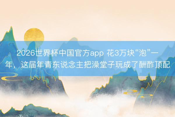 2026世界杯中国官方app 花3万块“泡”一年，这届年青东说念主把澡堂子玩成了酬酢顶配