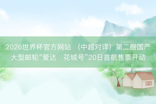 2026世界杯官方网站 （中越对译）第二艘国产大型邮轮“爱达・花城号”20日首航售票开动