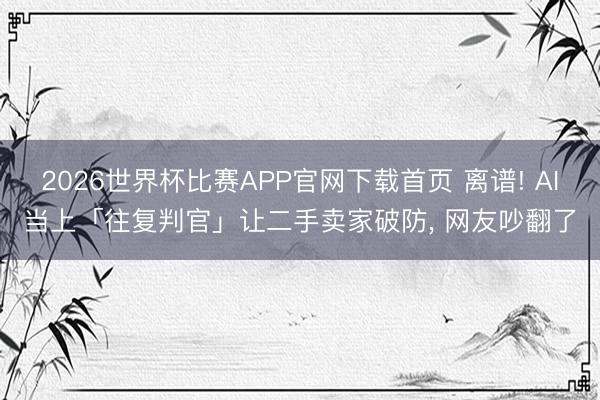 2026世界杯比赛APP官网下载首页 离谱! AI当上「往复判官」让二手卖家破防, 网友吵翻了