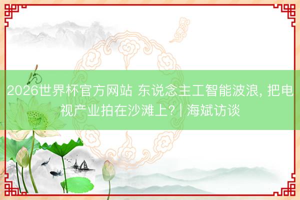 2026世界杯官方网站 东说念主工智能波浪， 把电视产业拍在沙滩上? | 海斌访谈