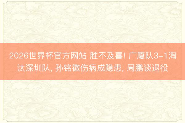 2026世界杯官方网站 胜不及喜! 广厦队3-1淘汰深圳队， 孙铭徽伤病成隐患， 周鹏谈退役