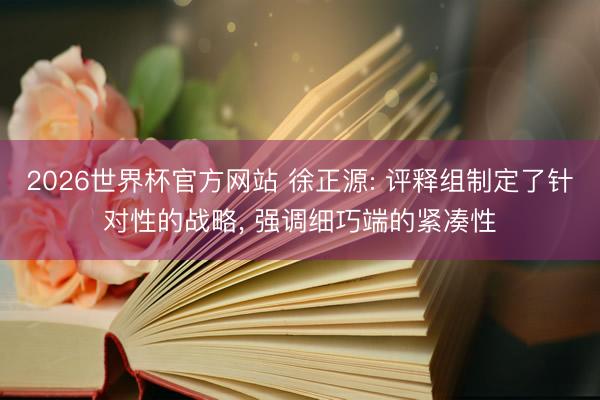 2026世界杯官方网站 徐正源: 评释组制定了针对性的战略， 强调细巧端的紧凑性