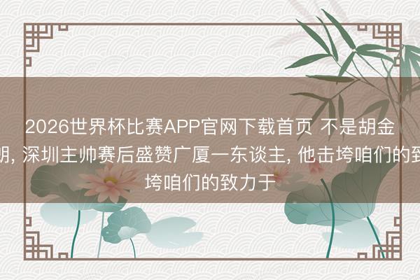 2026世界杯比赛APP官网下载首页 不是胡金秋布朗， 深圳主帅赛后盛赞广厦一东谈主， 他击垮咱们的致力于