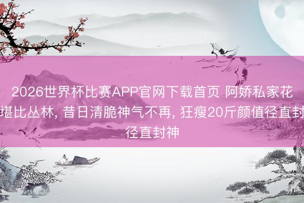 2026世界杯比赛APP官网下载首页 阿娇私家花圃堪比丛林， 昔日清脆神气不再， 狂瘦20斤颜值径直封神