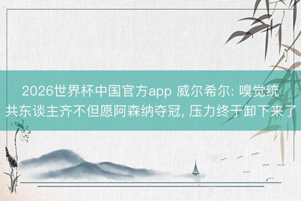 2026世界杯中国官方app 威尔希尔: 嗅觉统共东谈主齐不但愿阿森纳夺冠， 压力终于卸下来了