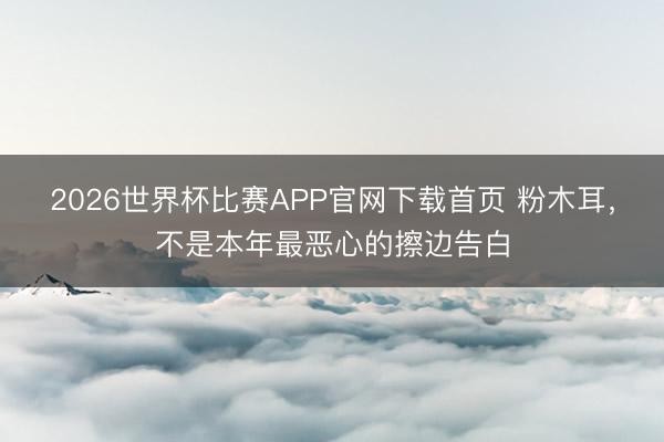 2026世界杯比赛APP官网下载首页 粉木耳，不是本年最恶心的擦边告白