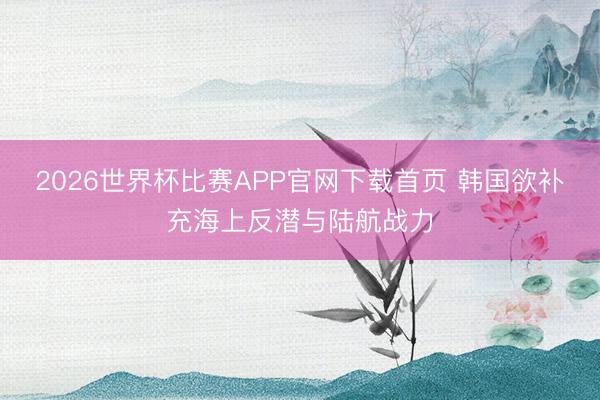 2026世界杯比赛APP官网下载首页 韩国欲补充海上反潜与陆航战力