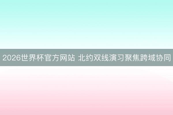 2026世界杯官方网站 北约双线演习聚焦跨域协同