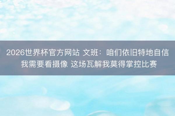 2026世界杯官方网站 文班：咱们依旧特地自信 我需要看摄像 这场瓦解我莫得掌控比赛