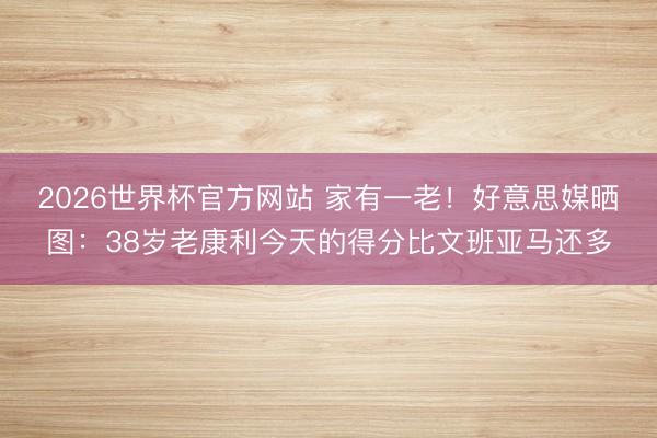 2026世界杯官方网站 家有一老！好意思媒晒图：38岁老康利今天的得分比文班亚马还多