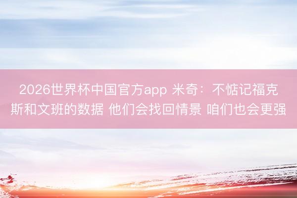 2026世界杯中国官方app 米奇：不惦记福克斯和文班的数据 他们会找回情景 咱们也会更强