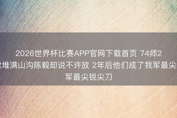2026世界杯比赛APP官网下载首页 74师2万俘虏堆满山沟陈毅却说不许放 2年后他们成了我军最尖锐尖刀