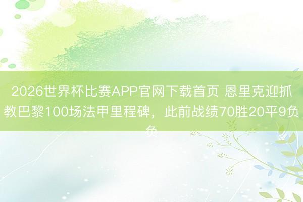 2026世界杯比赛APP官网下载首页 恩里克迎抓教巴黎100场法甲里程碑，此前战绩70胜20平9负