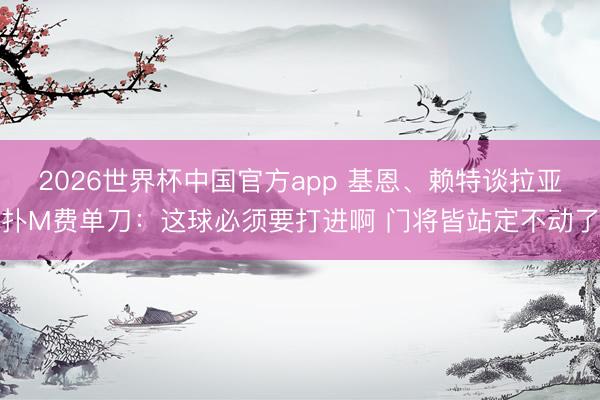 2026世界杯中国官方app 基恩、赖特谈拉亚扑M费单刀：这球必须要打进啊 门将皆站定不动了